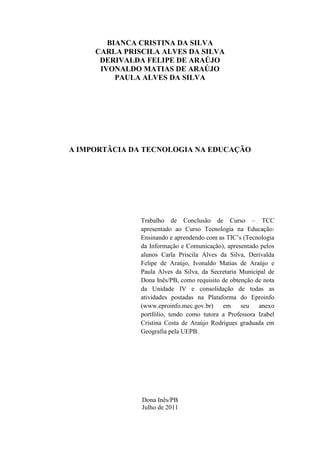 BIANCA CRISTINA DA SILVA
     CARLA PRISCILA ALVES DA SILVA
      DERIVALDA FELIPE DE ARAÚJO
      IVONALDO MATIAS DE ARAÚJO
          PAULA ALVES DA SILVA




A IMPORTÂCIA DA TECNOLOGIA NA EDUCAÇÃO




               Trabalho de Conclusão de Curso – TCC
               apresentado ao Curso Tecnologia na Educação:
               Ensinando e aprendendo com as TIC’s (Tecnologia
               da Informação e Comunicação), apresentado pelos
               alunos Carla Priscila Alves da Silva, Derivalda
               Felipe de Araújo, Ivonaldo Matias de Araújo e
               Paula Alves da Silva, da Secretaria Municipal de
               Dona Inês/PB, como requisito de obtenção de nota
               da Unidade IV e consolidação de todas as
               atividades postadas na Plataforma do Eproinfo
               (www.eproinfo.mec.gov.br)    em     seu   anexo
               portfólio, tendo como tutora a Professora Izabel
               Cristina Costa de Araújo Rodrigues graduada em
               Geografia pela UEPB.




               Dona Inês/PB
               Julho de 2011
 