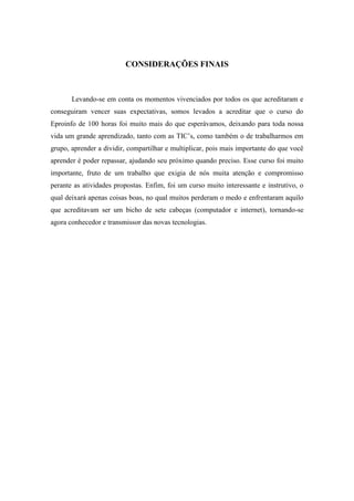 CONSIDERAÇÕES FINAIS



       Levando-se em conta os momentos vivenciados por todos os que acreditaram e
conseguiram vencer suas expectativas, somos levados a acreditar que o curso do
Eproinfo de 100 horas foi muito mais do que esperávamos, deixando para toda nossa
vida um grande aprendizado, tanto com as TIC’s, como também o de trabalharmos em
grupo, aprender a dividir, compartilhar e multiplicar, pois mais importante do que você
aprender é poder repassar, ajudando seu próximo quando preciso. Esse curso foi muito
importante, fruto de um trabalho que exigia de nós muita atenção e compromisso
perante as atividades propostas. Enfim, foi um curso muito interessante e instrutivo, o
qual deixará apenas coisas boas, no qual muitos perderam o medo e enfrentaram aquilo
que acreditavam ser um bicho de sete cabeças (computador e internet), tornando-se
agora conhecedor e transmissor das novas tecnologias.
 