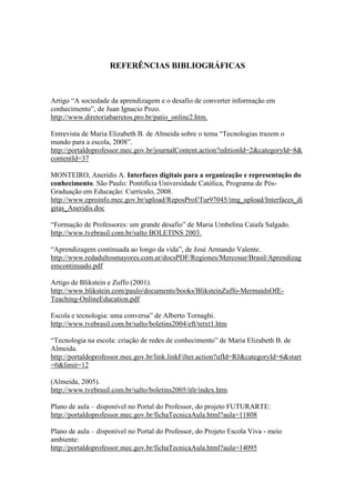REFERÊNCIAS BIBLIOGRÁFICAS



Artigo “A sociedade da aprendizagem e o desafio de converter informação em
conhecimento”, de Juan Ignacio Pozo.
http://www.diretoriabarretos.pro.br/patio_online2.htm.

Entrevista de Maria Elizabeth B. de Almeida sobre o tema “Tecnologias trazem o
mundo para a escola, 2008”.
http://portaldoprofessor.mec.gov.br/journalContent.action?editionId=2&categoryId=8&
contentId=37

MONTEIRO, Aneridis A. Interfaces digitais para a organização e representação do
conhecimento. São Paulo: Pontifícia Universidade Católica, Programa de Pós-
Graduação em Educação: Currículo, 2008.
http://www.eproinfo.mec.gov.br/upload/ReposProf/Tur97045/img_upload/Interfaces_di
gitas_Aneridis.doc

“Formação de Professores: um grande desafio” de Maria Umbelina Caiafa Salgado.
http://www.tvebrasil.com.br/salto BOLETINS 2003.

“Aprendizagem continuada ao longo da vida”, de José Armando Valente.
http://www.redadultosmayores.com.ar/docsPDF/Regiones/Mercosur/Brasil/Aprendizag
emcontinuado.pdf

Artigo de Blikstein e Zuffo (2001).
http://www.blikstein.com/paulo/documents/books/BliksteinZuffo-MermaidsOfE-
Teaching-OnlineEducation.pdf

Escola e tecnologia: uma conversa” de Alberto Tornaghi.
http://www.tvebrasil.com.br/salto/boletins2004/eft/tetxt1.htm

“Tecnologia na escola: criação de redes de conhecimento” de Maria Elizabeth B. de
Almeida.
http://portaldoprofessor.mec.gov.br/link.linkFilter.action?ufId=RJ&categoryId=6&start
=0&limit=12

(Almeida, 2005).
http://www.tvebrasil.com.br/salto/boletins2005/itlr/index.htm

Plano de aula – disponível no Portal do Professor, do projeto FUTURARTE:
http://portaldoprofessor.mec.gov.br/fichaTecnicaAula.html?aula=11808

Plano de aula – disponível no Portal do Professor, do Projeto Escola Viva - meio
ambiente:
http://portaldoprofessor.mec.gov.br/fichaTecnicaAula.html?aula=14095
 