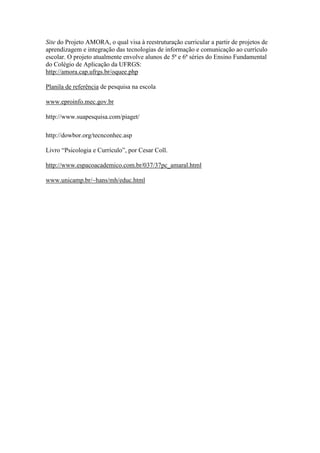 Site do Projeto AMORA, o qual visa à reestruturação curricular a partir de projetos de
aprendizagem e integração das tecnologias de informação e comunicação ao currículo
escolar. O projeto atualmente envolve alunos de 5ª e 6ª séries do Ensino Fundamental
do Colégio de Aplicação da UFRGS:
http://amora.cap.ufrgs.br/oquee.php

Planila de referência de pesquisa na escola

www.eproinfo.mec.gov.br

http://www.suapesquisa.com/piaget/

http://dowbor.org/tecnconhec.asp

Livro “Psicologia e Currículo”, por Cesar Coll.

http://www.espacoacademico.com.br/037/37pc_amaral.html

www.unicamp.br/~hans/mh/educ.html
 