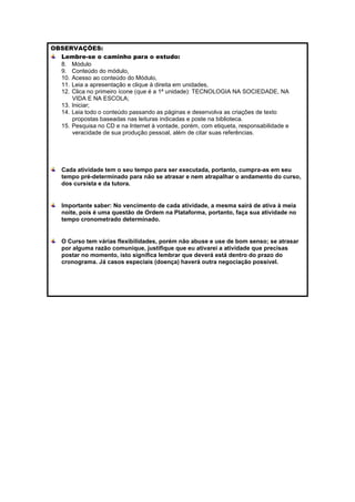OBSERVAÇÕES:
  Lembre-se o caminho para o estudo:
  8. Módulo
  9. Conteúdo do módulo,
  10. Acesso ao conteúdo do Módulo,
  11. Leia a apresentação e clique à direita em unidades,
  12. Clica no primeiro ícone (que é a 1ª unidade): TECNOLOGIA NA SOCIEDADE, NA
      VIDA E NA ESCOLA;
  13. Iniciar;
  14. Leia todo o conteúdo passando as páginas e desenvolva as criações de texto
      propostas baseadas nas leituras indicadas e poste na biblioteca.
  15. Pesquisa no CD e na Internet à vontade, porém, com etiqueta, responsabilidade e
      veracidade de sua produção pessoal, além de citar suas referências.




   Cada atividade tem o seu tempo para ser executada, portanto, cumpra-as em seu
   tempo pré-determinado para não se atrasar e nem atrapalhar o andamento do curso,
   dos cursista e da tutora.


   Importante saber: No vencimento de cada atividade, a mesma sairá de ativa à meia
   noite, pois é uma questão de Ordem na Plataforma, portanto, faça sua atividade no
   tempo cronometrado determinado.


   O Curso tem várias flexibilidades, porém não abuse e use de bom senso; se atrasar
   por alguma razão comunique, justifique que eu ativarei a atividade que precisas
   postar no momento, isto significa lembrar que deverá está dentro do prazo do
   cronograma. Já casos especiais (doença) haverá outra negociação possível.
 
