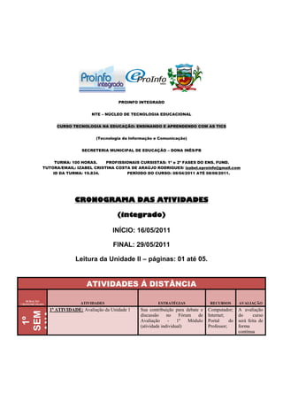 PROINFO INTEGRADO


                                 NTE – NÚCLEO DE TECNOLOGIA EDUCACIONAL


                  CURSO TECNOLOGIA NA EDUCAÇÃO: ENSINANDO E APRENDENDO COM AS TICS


                                   (Tecnologia da Informação e Comunicação)


                             SECRETERIA MUNICIPAL DE EDUCAÇÃO – DONA INÊS/PB


                TURMA: 100 HORAS.    PROFISSIONAIS CURSISTAS: 1ª e 2ª FASES DO ENS. FUND.
           TUTORA/EMAIL: IZABEL CRISTINA COSTA DE ARAÚJO RODRIGUES/ izabel.eproinfo@gmail.com
               ID DA TURMA: 19.834.          PERÍODO DO CURSO: 08/04/2011 ATÉ 08/08/2011.




                          CRONOGRAMA DAS ATIVIDADES

                                             (integrado)

                                           INÍCIO: 16/05/2011

                                           FINAL: 29/05/2011

                          Leitura da Unidade II – páginas: 01 até 05.


                               ATIVIDADES Á DISTÂNCIA

   DURAÇÃO
CRONOMETRADA                ATIVIDADES                        ESTRATÉGIAS               RECURSOS       AVALIAÇÃO
               1ª ATIVIDADE: Avaliação da Unidade 1   Sua contribuição para debate e   Computador;     A avaliação
ANA
SEM


16/0

22/0
5/20
5A




                                                      discussão     no    Fórum   de   Internet;       do      curso
 11
 1º




                                                      Avaliação      -   1º   Módulo   Portal     do   será feita de
  :




                                                      (atividade individual)           Professor;      forma
                                                                                                       contínua
 