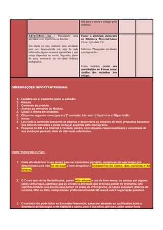 link para a tutora e colegas pelo
                                                          webmail.



           ATIVIDADE 2.6 - Planejando             uma     Postar a atividade elaborada
           atividade com hipertexto ou Internet           na Biblioteca Material/Aluno
                                                          Tema: Atividade 2.6
           Em dupla ou trio, elaborar uma atividade
           para ser desenvolvida em sala de aula          Subtema: Planejando atividades
           utilizando alguns recursos aprendidos e que    com hipertexto.
           esteja disponível na escola. Sugestão: plano
           de aula, seminário ou atividade didática
           pedagógica.
                                                          Como também, postar sua
                                                          contribuição no Fórum tema:
                                                          Análise dos trabalhos dos
                                                          colegas.



OBSERVAÇÕES IMPORTANTÍSSIMAS:



  1. Lembre-se o caminho para o estudo:
  2. Módulo
  3. Conteúdo do módulo,
  4. Acesso ao conteúdo do Módulo,
  5. Clique à direita em unidades,
  6. Clique no segundo ícone (que é a 2ª unidade): Internet, Hipertexto e Hipermídia.
  7. Iniciar;
  8. Leia todo o conteúdo passando as páginas e desenvolva as criações de texto propostas baseadas
     nas leituras indicadas e poste no lugar sugerido pelo cronograma.
  9. Pesquisa no CD e na Internet à vontade, porém, com etiqueta, responsabilidade e veracidade de
     sua produção pessoal, além de citar suas referências.




DERETRIZES DO CURSO:


  1. Cada atividade tem o seu tempo para ser executada, portanto, cumpra-as em seu tempo pré-
     determinado para não se atrasar e nem atrapalhar o andamento do curso, dos cursista e da
     tutora.


  2. O Curso tem várias flexibilidades, porém não abuse e use de bom senso; se atrasar por alguma
     razão comunique, justifique que eu ativarei a atividade que precisas postar no momento, isto
     significa lembrar que deverá está dentro do prazo do cronograma. Já casos especiais (doença do
     cursista, filho ou filha, compromisso profissional inadiável) haverá outra negociação possível.



  3. O cursista não pode faltar ao Encontro Presencial, salvo por atestado ou justificativo junto a
     Secretaria de Educação e em especial a tutora, pois é dia letivo, por isso, pode custar ônus
 