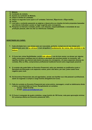 11. Módulo
  12. Conteúdo do módulo,
  13. Acesso ao conteúdo do Módulo,
  14. Clique à direita em unidades,
  15. Clique no segundo ícone (que é a 2ª unidade): Internet, Hipertexto e Hipermídia.
  16. Iniciar;
  17. Leia todo o conteúdo passando as páginas e desenvolva as criações de texto propostas baseadas
      nas leituras indicadas e poste no lugar sugerido pelo cronograma.
  18. Pesquisa na Internet à vontade, porém, com etiqueta, responsabilidade e veracidade de sua
      produção pessoal, além de citar as referências visitadas.




DERETRIZES DO CURSO:


  7. Cada atividade tem o seu tempo para ser executada, portanto, cumpra-as em seu tempo pré-
     determinado para não se atrasar e nem atrapalhar o andamento do curso, dos cursista e da
     tutora.


  8. O Curso tem várias flexibilidades, porém não abuse e use de bom senso; se atrasar por alguma
     razão comunique, justifique que eu ativarei a atividade que precisas postar no momento, isto
     significa lembrar que deverá está dentro do prazo do cronograma. Já casos especiais (doença do
     cursista, filho ou filha, compromisso profissional inadiável) haverá outra negociação possível.


  9. O cursista não pode faltar ao Encontro Presencial, salvo por atestado ou justificativo junto a
     Secretaria de Educação e em especial a tutora, pois é dia letivo, por isso, pode custar ônus
     negativo para você.


  10. Os Encontros Presenciais são pré-agendados, aonde vem facilitar sua vida pessoal e profissional,
      assim se organize e cumpra a carga horária obrigatória do Curso.


  11. Falta do cursista no Encontro Presencial sem aviso prévio, mensagem, e-mail ou telefonema direto
      a tutora, acarretará falta no Curso. Recapitulando os contatos:
             Celular: (83)8116-6760
             E-mail: izabel.eproinfo@gmail.com


  12. O Curso é composto de quatro módulos; carga horário de 100 horas; nota para aprovação mínima:
      6,0; presença efetiva em Encontro presencial: 80%.
 