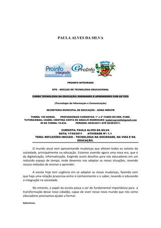 PAULA ALVES DA SILVA




                                PROINFO INTEGRADO


                      NTE – NÚCLEO DE TECNOLOGIA EDUCACIONAL


         CURSO TECNOLOGIA NA EDUCAÇÃO: ENSINANDO E APRENDENDO COM AS TICS


                       (Tecnologia da Informação e Comunicação)


                  SECRETERIA MUNICIPAL DE EDUCAÇÃO – DONA INÊS/PB


     TURMA: 100 HORAS.     PROFISSIONAIS CURSISTAS: 1ª e 2ª FASES DO ENS. FUND.
 TUTORA/EMAIL: IZABEL CRISTINA COSTA DE ARAÚJO RODRIGUES/ izabel.eproinfo@gmail.com
           ID DA TURMA: 19.834.      PERÍODO: 08/04/2011 ATÉ 08/08/2011.


                           CURSISTA: PAULA ALVES DA SILVA
                         DATA: 17/04/2011   ATIVIDADE Nº: 1.1
           TEMA: REFLEXÕES INICIAIS – TECNOLOGIA NA SOCIEDADE, NA VIDA E NA
                                       EDUCAÇÃO.


        O mundo atual vem apresentando mudanças que afetam todos os setores da
sociedade, principalmente na educação. Estamos vivendo agora uma nova era, que é
da digitalização, informatização. Exigindo assim desafios para nós educadores em um
reduzido espaço de tempo, onde devemos nos adaptar as novas situações, revendo
nossos métodos de ensinar e aprender.

        A escola hoje tem urgência em se adaptar as novas mudanças, fazendo com
que haja uma relação prazerosa entre o conhecimento e o saber, levando o educando
a integração na sociedade.

       No entanto, o papel da escola passa a ser de fundamental importância para a
transformação desse novo cidadão, capaz de viver nesse novo mundo que nós como
educadores precisamos ajudar a formar.

Referências:
 