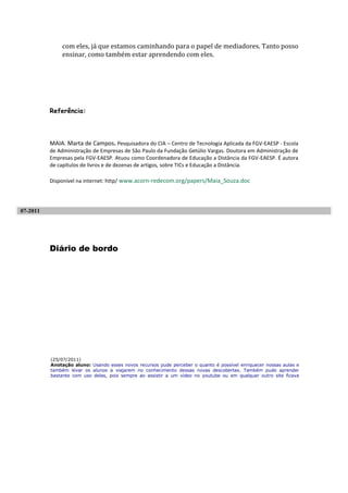 com eles, já que estamos caminhando para o papel de mediadores. Tanto posso
              ensinar, como também estar aprendendo com eles.




          Referência:



          MAIA. Marta de Campos. Pesquisadora do CIA – Centro de Tecnologia Aplicada da FGV-EAESP - Escola
          de Administração de Empresas de São Paulo da Fundação Getúlio Vargas. Doutora em Administração de
          Empresas pela FGV-EAESP. Atuou como Coordenadora de Educação a Distância da FGV-EAESP. É autora
          de capítulos de livros e de dezenas de artigos, sobre TICs e Educação a Distância.

          Disponível na internet: http/ www.acorn-redecom.org/papers/Maia_Souza.doc




07-2011




          Diário de bordo




          (25/07/2011)
          Anotação aluno: Usando esses novos recursos pude perceber o quanto é possível enriquecer nossas aulas e
          também levar os alunos a viajarem no conhecimento dessas novas descobertas. Também pude aprender
          bastante com uso delas, pois sempre ao assistir a um vídeo no youtube ou em qualquer outro site ficava
 
