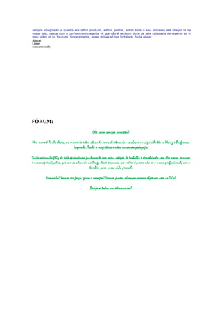 sempre imaginado o quanto era difícil produzir, editar, postar, enfim todo o seu processo até chegar lá na
nossa tela, mas aí com o conhecimento agente vê que não é nenhum bicho de sete cabeças e derrepente eu vi
meu vídeo ali no Youtube. Sinceramente, essas mídias só nos fortalece. Paula Alves!
Alterar
Listar
comentários(0)




FÓRUM:
                                             Olá caros amigos cursistas!

Meu nome é Paula Alves, no momento estou atuando como diretora das escolas municipais Antônio Mariz e Professora
                             Luquinha. Tenho o magistério e estou cursando pedagogia.

Sinto-me muito feliz de está aprendendo juntamente com meus colegas de trabalho e descobrindo com eles novos recursos
e novos aprendizados, que vamos adquirir ao longo desse percurso, que irá enriquecer não só o nosso profissional, como
                                          também para nossa vida pessoal.

          Vamos lá! Vamos ter força, garra e coragem! Vamos juntos alcançar nossos objetivos com as TICs!

                                           Desejo a todos um ótimo curso!
 
