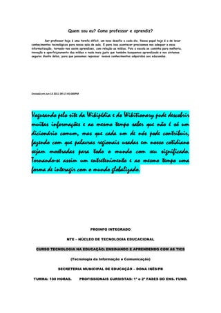 Quem sou eu? Como professor e aprendiz?

          Ser professor hoje é uma tarefa difícil, um novo desafio a cada dia. Nosso papel hoje é o de levar
conhecimentos tecnológicos para nossa sala de aula. E para isso acontecer precisamos nos adequar a essa
informatização, tornado-nos assim aprendizes, com relação as mídias. Pois a escola se caminha para melhoria,
inovação e aperfeiçoamento das mídias e nada mais justo que também busquemos aprendizado e nos sintamos
seguros diante delas, para que possamos repassar nossos conhecimentos adquiridos aos educandos.




Enviada em Jun 13 2011 09:17:45:000PM




Vagueando pelo site da Wikipédia e do Wikitionary pude descobrir
muitas informações e ao mesmo tempo saber que não é só um
dicionário comum, mas que cada um de nós pode contribuir,
fazendo com que palavras regionais usadas em nosso cotidiano
sejam mostradas para todo o mundo com seu significado.
Tornando-se assim um entretenimento e ao mesmo tempo uma
forma de interagir com o mundo globalizado.




                                             PROINFO INTEGRADO

                           NTE – NÚCLEO DE TECNOLOGIA EDUCACIONAL

   CURSO TECNOLOGIA NA EDUCAÇÃO: ENSINANDO E APRENDENDO COM AS TICS

                              (Tecnologia da Informação e Comunicação)

                    SECRETERIA MUNICIPAL DE EDUCAÇÃO – DONA INÊS/PB

 TURMA: 100 HORAS.                      PROFISSIONAIS CURSISTAS: 1ª e 2ª FASES DO ENS. FUND.
 