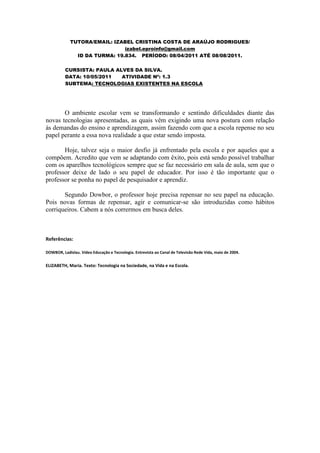 TUTORA/EMAIL: IZABEL CRISTINA COSTA DE ARAÚJO RODRIGUES/
                               izabel.eproinfo@gmail.com
               ID DA TURMA: 19.834. PERÍODO: 08/04/2011 ATÉ 08/08/2011.

          CURSISTA: PAULA ALVES DA SILVA.
          DATA: 10/05/2011  ATIVIDADE Nº: 1.3
          SUBTEMA: TECNOLOGIAS EXISTENTES NA ESCOLA




       O ambiente escolar vem se transformando e sentindo dificuldades diante das
novas tecnologias apresentadas, as quais vêm exigindo uma nova postura com relação
às demandas do ensino e aprendizagem, assim fazendo com que a escola repense no seu
papel perante a essa nova realidade a que estar sendo imposta.

       Hoje, talvez seja o maior desfio já enfrentado pela escola e por aqueles que a
compõem. Acredito que vem se adaptando com êxito, pois está sendo possível trabalhar
com os aparelhos tecnológicos sempre que se faz necessário em sala de aula, sem que o
professor deixe de lado o seu papel de educador. Por isso é tão importante que o
professor se ponha no papel de pesquisador e aprendiz.

       Segundo Dowbor, o professor hoje precisa repensar no seu papel na educação.
Pois novas formas de repensar, agir e comunicar-se são introduzidas como hábitos
corriqueiros. Cabem a nós corrermos em busca deles.



Referências:

DOWBOR, Ladislau. Vídeo Educação e Tecnologia. Entrevista ao Canal de Televisão Rede Vida, maio de 2004.


ELIZABETH, Maria. Texto: Tecnologia na Sociedade, na Vida e na Escola.
 