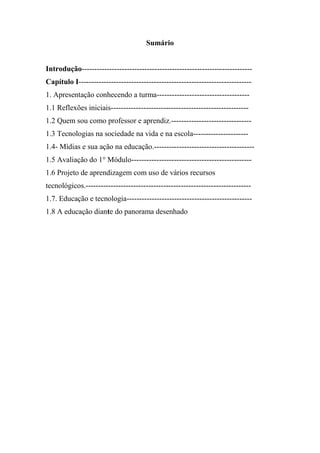 Sumário


Introdução--------------------------------------------------------------------
Capítulo I---------------------------------------------------------------------
1. Apresentação conhecendo a turma-------------------------------------
1.1 Reflexões iniciais-------------------------------------------------------
1.2 Quem sou como professor e aprendiz.--------------------------------
1.3 Tecnologias na sociedade na vida e na escola----------------------
1.4- Mídias e sua ação na educação.----------------------------------------
1.5 Avaliação do 1° Módulo------------------------------------------------
1.6 Projeto de aprendizagem com uso de vários recursos
tecnológicos.------------------------------------------------------------------
1.7. Educação e tecnologia--------------------------------------------------
1.8 A educação diante do panorama desenhado
 