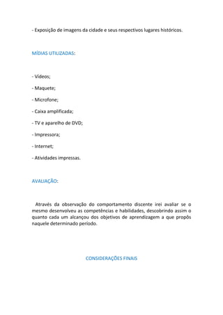 - Exposição de imagens da cidade e seus respectivos lugares históricos.



MÍDIAS UTILIZADAS:



- Vídeos;

- Maquete;

- Microfone;

- Caixa amplificada;

- TV e aparelho de DVD;

- Impressora;

- Internet;

- Atividades impressas.



AVALIAÇÃO:



 Através da observação do comportamento discente irei avaliar se o
mesmo desenvolveu as competências e habilidades, descobrindo assim o
quanto cada um alcançou dos objetivos de aprendizagem a que propôs
naquele determinado período.




                          CONSIDERAÇÕES FINAIS
 