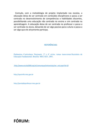 Contudo, com a metodologia de projeto implantado nas escolas, a
educação deixa de ser centrada em conteúdos disciplinares e passa a ser
centrada no desenvolvimento de competências e habilidades discentes,
possibilitando uma educação não centrada no ensino e sim centrada na
aprendizagem. A educação deixa de ser centrada no professor e passa a
ser centrada no aluno, deixando de ser algo passivo para o aluno e passa a
ser algo que ele ativamente participa.




                                      REFERÊNCIAS:



Parâmetros Curriculares Nacionais: 3º e 4º ciclos: temas transversais/Secretária de
Educação Fundamental. Brasília: MEC/SEF, 2001.



http://www.escola2000.org.br/comunique/entrevistas/ver_ent.aspx?id=10



http://eproinfo.mec.gov.br



http://portaldoprofessor.mec.gov.br




FÓRUM:
 