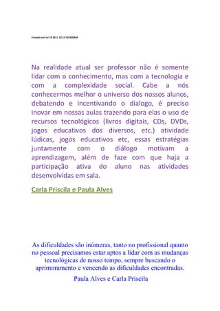 Enviada em Jul 18 2011 10:12:50:000AM




Na realidade atual ser professor não é somente
lidar com o conhecimento, mas com a tecnologia e
com a complexidade social. Cabe a nós
conhecermos melhor o universo dos nossos alunos,
debatendo e incentivando o dialogo, é preciso
inovar em nossas aulas trazendo para elas o uso de
recursos tecnológicos (livros digitais, CDs, DVDs,
jogos educativos dos diversos, etc.) atividade
lúdicas, jogos educativos etc, essas estratégias
juntamente com o diálogo motivam a
aprendizagem, além de faze com que haja a
participação ativa do aluno nas atividades
desenvolvidas em sala.
Carla Priscila e Paula Alves




As dificuldades são inúmeras, tanto no profissional quanto
no pessoal precisamos estar aptos a lidar com as mudanças
    tecnológicas de nosso tempo, sempre buscando o
 aprimoramento e vencendo as dificuldades encontradas.
                                 Paula Alves e Carla Priscila
 