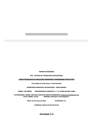 PROINFO INTEGRADO


                    NTE – NÚCLEO DE TECNOLOGIA EDUCACIONAL


     CURSO TECNOLOGIA NA EDUCAÇÃO: ENSINANDO E APRENDENDO COM AS TICS


                      (Tecnologia da Informação e Comunicação)


                SECRETERIA MUNICIPAL DE EDUCAÇÃO – DONA INÊS/PB


    TURMA: 100 HORAS.     PROFISSIONAIS CURSISTAS: 1ª e 2ª FASES DO ENS. FUND.

TUTORA/EMAIL: IZABEL CRISTINA COSTA DE ARAÚJO RODRIGUES/ izabel.eproinfo@gmail.com
          ID DA TURMA: 19.834.      PERÍODO: 08/04/2011 ATÉ 08/08/2011.


                DATA: 31 de maio de 2011.            ATIVIDADE: 2.3

                         CURSISTA: PAULA ALVES DA SILVA




                                Atividade 2.3
 