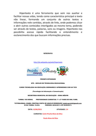 Hipertexto é uma ferramenta que vem nos auxiliar e
facilitar nossas vidas, tendo como característica principal o texto
não linear, formando um conjunto de outros textos e
informações nele contidas, através de links, onde podemos clicar
e abrir outros conteúdos interligados ao mesmo tema, podendo
ser através de textos, palavras, sons ou imagens. Hipertexto nos
possibilita acesso rápido facilitando o entendimento e
esclarecimento dos que buscam informações precisas.




                                     WEBGRAFIA



                        http://pt.wikipedia.org/wiki/Hipertexto




                                 PROINFO INTEGRADO


                    NTE – NÚCLEO DE TECNOLOGIA EDUCACIONAL


     CURSO TECNOLOGIA NA EDUCAÇÃO: ENSINANDO E APRENDENDO COM AS TICS


                      (Tecnologia da Informação e Comunicação)


                SECRETERIA MUNICIPAL DE EDUCAÇÃO – DONA INÊS/PB


    TURMA: 100 HORAS.      PROFISSIONAIS CURSISTAS: 1ª e 2ª FASES DO ENS. FUND.

TUTORA/EMAIL: IZABEL CRISTINA COSTA DE ARAÚJO RODRIGUES/ izabel.eproinfo@gmail.com
          ID DA TURMA: 19.834.      PERÍODO: 08/04/2011 ATÉ 08/08/2011.


                DATA: 15/06/2011                        ATIVIDADE: 2.4

                        CURSISTAS: Carla Priscila Alves da Silva

                                     Paula Alves da Silva
 