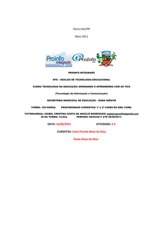 Dona Inês/PB

                                      Maio 2011




                                 PROINFO INTEGRADO


                    NTE – NÚCLEO DE TECNOLOGIA EDUCACIONAL


     CURSO TECNOLOGIA NA EDUCAÇÃO: ENSINANDO E APRENDENDO COM AS TICS


                      (Tecnologia da Informação e Comunicação)


                SECRETERIA MUNICIPAL DE EDUCAÇÃO – DONA INÊS/PB


    TURMA: 100 HORAS.      PROFISSIONAIS CURSISTAS: 1ª e 2ª FASES DO ENS. FUND.

TUTORA/EMAIL: IZABEL CRISTINA COSTA DE ARAÚJO RODRIGUES/ izabel.eproinfo@gmail.com
          ID DA TURMA: 19.834.      PERÍODO: 08/04/2011 ATÉ 08/08/2011.


                DATA: 15/06/2011                        ATIVIDADE: 2.4

                        CURSISTAS: Carla Priscila Alves da Silva

                                     Paula Alves da Silva
 