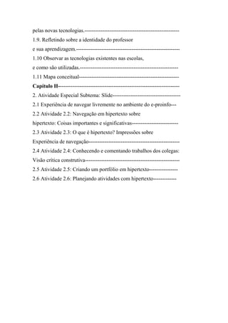 pelas novas tecnologias.-----------------------------------------------------
1.9. Refletindo sobre a identidade do professor
e sua aprendizagem.----------------------------------------------------------
1.10 Observar as tecnologias existentes nas escolas,
e como são utilizadas.-------------------------------------------------------
1.11 Mapa conceitual--------------------------------------------------------
Capítulo II--------------------------------------------------------------------
2. Atividade Especial Subtema: Slide--------------------------------------
2.1 Experiência de navegar livremente no ambiente do e-proinfo---
2.2 Atividade 2.2: Navegação em hipertexto sobre
hipertexto: Coisas importantes e significativas--------------------------
2.3 Atividade 2.3: O que é hipertexto? Impressões sobre
Experiência de navegação---------------------------------------------------
2.4 Atividade 2.4: Conhecendo e comentando trabalhos dos colegas:
Visão crítica construtiva-----------------------------------------------------
2.5 Atividade 2.5: Criando um portfólio em hipertexto----------------
2.6 Atividade 2.6: Planejando atividades com hipertexto-------------
 