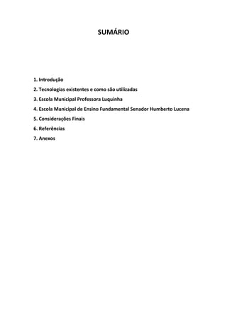 SUMÁRIO




1. Introdução
2. Tecnologias existentes e como são utilizadas
3. Escola Municipal Professora Luquinha
4. Escola Municipal de Ensino Fundamental Senador Humberto Lucena
5. Considerações Finais
6. Referências
7. Anexos
 