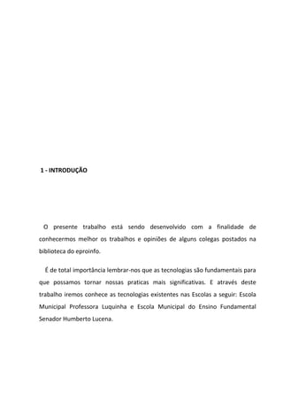 1 - INTRODUÇÃO




 O presente trabalho está sendo desenvolvido com a finalidade de
conhecermos melhor os trabalhos e opiniões de alguns colegas postados na
biblioteca do eproinfo.

  É de total importância lembrar-nos que as tecnologias são fundamentais para
que possamos tornar nossas praticas mais significativas. E através deste
trabalho iremos conhece as tecnologias existentes nas Escolas a seguir: Escola
Municipal Professora Luquinha e Escola Municipal do Ensino Fundamental
Senador Humberto Lucena.
 