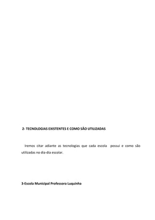 2- TECNOLOGIAS EXISTENTES E COMO SÃO UTILIZADAS



  Iremos citar adiante as tecnologias que cada escola possui e como são
utilizadas no dia-dia escolar.




3-Escola Municipal Professora Luquinha
 