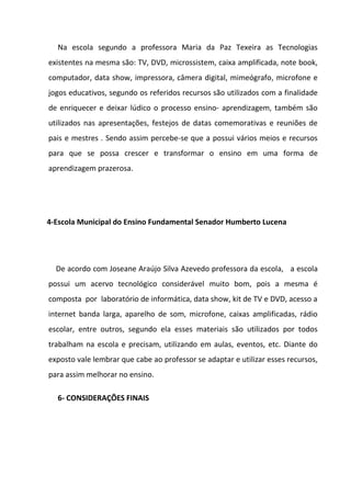Na escola segundo a professora Maria da Paz Texeira as Tecnologias
existentes na mesma são: TV, DVD, microssistem, caixa amplificada, note book,
computador, data show, impressora, câmera digital, mimeógrafo, microfone e
jogos educativos, segundo os referidos recursos são utilizados com a finalidade
de enriquecer e deixar lúdico o processo ensino- aprendizagem, também são
utilizados nas apresentações, festejos de datas comemorativas e reuniões de
pais e mestres . Sendo assim percebe-se que a possui vários meios e recursos
para que se possa crescer e transformar o ensino em uma forma de
aprendizagem prazerosa.




4-Escola Municipal do Ensino Fundamental Senador Humberto Lucena




  De acordo com Joseane Araújo Silva Azevedo professora da escola, a escola
possui um acervo tecnológico considerável muito bom, pois a mesma é
composta por laboratório de informática, data show, kit de TV e DVD, acesso a
internet banda larga, aparelho de som, microfone, caixas amplificadas, rádio
escolar, entre outros, segundo ela esses materiais são utilizados por todos
trabalham na escola e precisam, utilizando em aulas, eventos, etc. Diante do
exposto vale lembrar que cabe ao professor se adaptar e utilizar esses recursos,
para assim melhorar no ensino.

  6- CONSIDERAÇÕES FINAIS
 