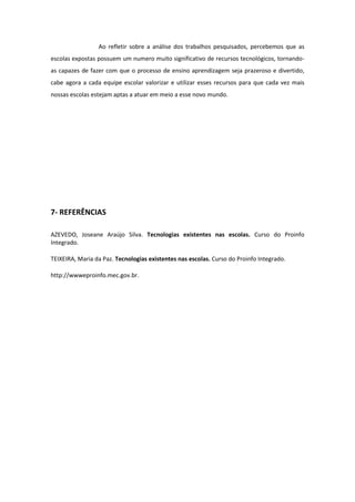 Ao refletir sobre a análise dos trabalhos pesquisados, percebemos que as
escolas expostas possuem um numero muito significativo de recursos tecnológicos, tornando-
as capazes de fazer com que o processo de ensino aprendizagem seja prazeroso e divertido,
cabe agora a cada equipe escolar valorizar e utilizar esses recursos para que cada vez mais
nossas escolas estejam aptas a atuar em meio a esse novo mundo.




7- REFERÊNCIAS

AZEVEDO, Joseane Araújo Silva. Tecnologias existentes nas escolas. Curso do Proinfo
Integrado.

TEIXEIRA, Maria da Paz. Tecnologias existentes nas escolas. Curso do Proinfo Integrado.

http://wwweproinfo.mec.gov.br.
 