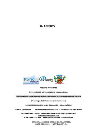 8- ANEXOS




                           PROINFO INTEGRADO

              NTE – NÚCLEO DE TECNOLOGIA EDUCACIONAL

 CURSO TECNOLOGIA NA EDUCAÇÃO: ENSINANDO E APRENDENDO COM AS TICS

                (Tecnologia da Informação e Comunicação)

          SECRETERIA MUNICIPAL DE EDUCAÇÃO – DONA INÊS/PB

TURMA: 100 HORAS.     PROFISSIONAIS CURSISTAS: 1ª e 2ª FASES DO ENS. FUND.

      TUTORA/EMAIL: IZABEL CRISTINA COSTA DE ARAÚJO RODRIGUES/
                        izabel.eproinfo@gmail.com
        ID DA TURMA: 19.834. PERÍODO: 08/04/2011 ATÉ 08/08/2011.

                    CURSISTA: JOSEANE ARAÚJO SILVA AZEVEDO.
                       DATA: 18/04/2011  ATIVIDADE Nº: 1.4
 