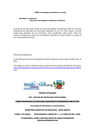 TEMA: tecnologias existentes na escola



        Atividade 1.4_joseane
                      Recursos tecnologicos existentes na Escola




A escola da qual faço parte, possui um acervo tecnológico considerável, tendo em vista que
disponibiliza de laboratório de informática, Datashow, kit de TV e DVD, acesso a internet
banda larga, aparelhos de som, microfone, caixas amplificadas, rádio escolar. Todo esse
material é utilizado por todos que ali trabalham, utilizando em aulas, eventos, e quando se
tem a necessidade de usá-los.




Referências bibliográficas:

Escola Municipal de Ensino Fundamental Senador Humberto Lucena, Dona Inês/PB, maio de
2011.

“Tecnologia na escola: criação de redes de conhecimento” de Maria Elizabeth B. de Almeida.
http://portaldoprofessor.mec.gov.br/link.linkFilter.action?ufId=RJ&categoryId=6&start=0&limi
t=12




                                   PROINFO INTEGRADO

                     NTE – NÚCLEO DE TECNOLOGIA EDUCACIONAL

  CURSO TECNOLOGIA NA EDUCAÇÃO: ENSINANDO E APRENDENDO COM AS TICS

                        (Tecnologia da Informação e Comunicação)

                SECRETERIA MUNICIPAL DE EDUCAÇÃO – DONA INÊS/PB

 TURMA: 100 HORAS.            PROFISSIONAIS CURSISTAS: 1ª e 2ª FASES DO ENS. FUND.

          TUTORA/EMAIL: IZABEL CRISTINA COSTA DE ARAÚJO RODRIGUES/
                           izabel.eproinfo@gmail.com
 