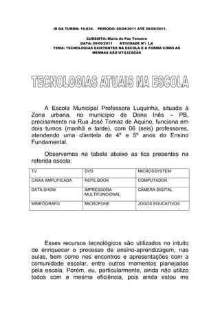 ID DA TURMA: 19.834.   PERÍODO: 08/04/2011 ATÉ 08/08/2011.

                       CURSISTA: Maria da Paz Teixeira
                     DATA: 09/05/2011  ATIVIDADE Nº: 1.4
         TEMA: TECNOLOGIAS EXISTENTES NA ESCOLA E A FORMA COMO AS
                           MESMAS SÃO UTILIZADAS




     A Escola Municipal Professora Luquinha, situada à
Zona urbana, no município de Dona Inês – PB,
precisamente na Rua José Tomaz de Aquino, funciona em
dois turnos (manhã e tarde), com 06 (seis) professores,
atendendo uma clientela de 4º e 5º anos do Ensino
Fundamental.

      Observemos na tabela abaixo as tics presentes na
referida escola:
TV                      DVD                         MICROSSYSTEM

CAIXA AMPLIFICADA       NOTE BOOK                   COMPUTADOR

DATA SHOW               IMPRESSORA                  CÂMERA DIGITAL
                        MULTIFUNCIONAL

MIMEÓGRAFO              MICROFONE                   JOGOS EDUCATIVOS




     Esses recursos tecnológicos são utilizados no intuito
de enriquecer o processo de ensino-aprendizagem, nas
aulas, bem como nos encontros e apresentações com a
comunidade escolar, entre outros momentos planejados
pela escola. Porém, eu, particularmente, ainda não utilizo
todos com a mesma eficiência, pois ainda estou me
 