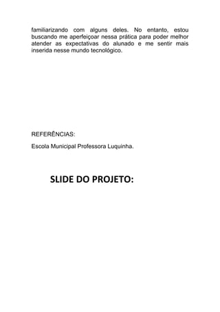 familiarizando com alguns deles. No entanto, estou
buscando me aperfeiçoar nessa prática para poder melhor
atender as expectativas do alunado e me sentir mais
inserida nesse mundo tecnológico.




REFERÊNCIAS:

Escola Municipal Professora Luquinha.




      SLIDE DO PROJETO:
 