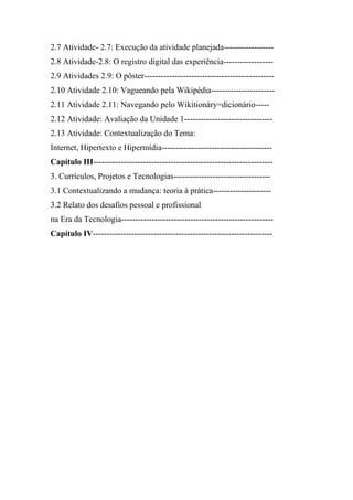 2.7 Atividade- 2.7: Execução da atividade planejada------------------
2.8 Atividade-2.8: O registro digital das experiência------------------
2.9 Atividades 2.9: O pôster-----------------------------------------------
2.10 Atividade 2.10: Vagueando pela Wikipédia-----------------------
2.11 Atividade 2.11: Navegando pelo Wikitionáry=dicionário-----
2.12 Atividade: Avaliação da Unidade 1--------------------------------
2.13 Atividade: Contextualização do Tema:
Internet, Hipertexto e Hipermídia----------------------------------------
Capítulo III-----------------------------------------------------------------
3. Currículos, Projetos e Tecnologias-----------------------------------
3.1 Contextualizando a mudança: teoria à prática---------------------
3.2 Relato dos desafios pessoal e profissional
na Era da Tecnologia-------------------------------------------------------
Capítulo IV-----------------------------------------------------------------
 