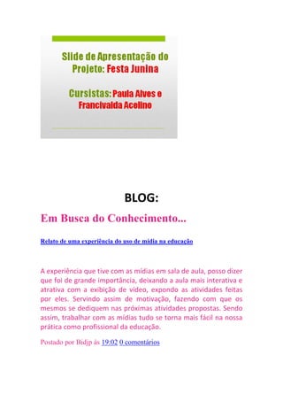 BLOG:
Em Busca do Conhecimento...
quarta-feira, 27 de julho de 2011

Relato de uma experiência do uso de mídia na educação



A experiência que tive com as mídias em sala de aula, posso dizer
que foi de grande importância, deixando a aula mais interativa e
atrativa com a exibição de vídeo, expondo as atividades feitas
por eles. Servindo assim de motivação, fazendo com que os
mesmos se dediquem nas próximas atividades propostas. Sendo
assim, trabalhar com as mídias tudo se torna mais fácil na nossa
prática como profissional da educação.

Postado por Bidjp às 19:02 0 comentários
 