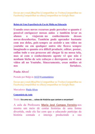 Enviar por e-mail BlogThis! Compartilhar no Twitter Compartilhar no
Facebook Compartilhar no orkut Compartilhar no Google Buzz
segunda-feira, 25 de julho de 2011

Relato de Uma Experiência do Uso de Mídia na Educação

Usando esses novos recursos pude perceber o quanto é
possível enriquecer nossas aulas e também levar os
alunos    a    viajarem no     conhecimento       dessas
novas descobertas. Também pude aprender bastante
com uso delas, pois sempre ao assistir a um vídeo no
youtube ou em qualquer outro site ficava sempre
imaginado o quanto era difícil produzir, editar, postar,
enfim todo o seu processo até chegar lá na nossa tela,
mas aí com o conhecimento agente vê que não é
nenhum bicho de sete cabeças e derrepente eu vi meu
vídeo ali no Youtube. Sinceramente, essas mídias só
nos                                           fortalece.

Paula Alves!
Postado por Bidjp às 14:22 0 comentários

Enviar por e-mail BlogThis! Compartilhar no Twitter Compartilhar no
Facebook Compartilhar no orkut Compartilhar no Google Buzz

Marcadores: Paula Alves

Comentário da Aula

Título: Era uma vez.... caixas de histórias que cantam e encantam!

A aula da Professora Maria José Campos Ferreira nos
mostra um meio de contar histórias de uma forma
divertida, onde ela faz com que o educando participe da
história contada e interaja produzindo a sua
 