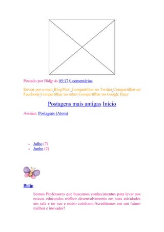 Postado por Bidjp às 05:17 0 comentários

Enviar por e-mail BlogThis! Compartilhar no Twitter Compartilhar no
Facebook Compartilhar no orkut Compartilhar no Google Buzz

                  Postagens mais antigas Início
Assinar: Postagens (Atom)
Seguidores




Arquivo do blog

       Julho (7)
       Junho (2)

Quem sou eu




Bidjp

        Somos Professores que buscamos conhecimentos para levar aos
        nossos educandos melhor desenvolvimento em suas atividades
        em sala e no seu e nosso cotidiano.Acreditamos em um futuro
        melhor e inovador!
 