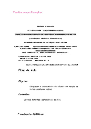 Visualizar meu perfil completo




                          PROINFO INTEGRADO

               NTE – NÚCLEO DE TECNOLOGIA EDUCACIONAL

 CURSO TECNOLOGIA NA EDUCAÇÃO: ENSINANDO E APRENDENDO COM AS TICS

                 (Tecnologia da Informação e Comunicação)

           SECRETERIA MUNICIPAL DE EDUCAÇÃO – DONA INÊS/PB

TURMA: 100 HORAS.    PROFISSIONAIS CURSISTAS: 1ª e 2ª FASES DO ENS. FUND.
      TUTORA/EMAIL: IZABEL CRISTINA COSTA DE ARAÚJO RODRIGUES/
                         izabel.eproinfo@gmail.com
         ID DA TURMA: 19.834. PERÍODO: 08/04/2011 ATÉ 08/08/2011.

     EQUIPE: CARLA PRISCILA ALVES DA SILVA
      PAULA ALVES DA SILVA
     DATA: 02/06/2011. ATIVIDADE Nº: 2.6


             TEMA: Planejando uma atividade com hipertexto ou Internet


     Plano de Aula


     Objetivo:

                  Enriquecer o conhecimento dos alunos com relação as
                  festas e costumes juninos.

     Conteúdos:

           Leituras de textos e apresentação de slide.




    Procedimentos Didáticos:
 