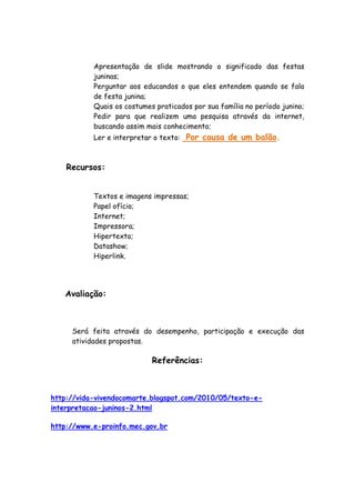 Apresentação de slide mostrando o significado das festas
           juninas;
           Perguntar aos educandos o que eles entendem quando se fala
           de festa junina;
           Quais os costumes praticados por sua família no período junino;
           Pedir para que realizem uma pesquisa através da internet,
           buscando assim mais conhecimento;
           Ler e interpretar o texto: Por causa de um balão.



    Recursos:


           Textos e imagens impressas;
           Papel ofício;
           Internet;
           Impressora;
           Hipertexto;
           Datashow;
           Hiperlink.




   Avaliação:



     Será feita através do desempenho, participação e execução das
     atividades propostas.

                            Referências:



http://vida-vivendocomarte.blogspot.com/2010/05/texto-e-
interpretacao-juninos-2.html

http://www.e-proinfo.mec.gov.br
 
