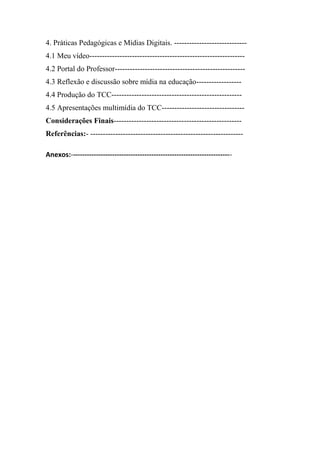 4. Práticas Pedagógicas e Mídias Digitais. -----------------------------
4.1 Meu vídeo--------------------------------------------------------------
4.2 Portal do Professor----------------------------------------------------
4.3 Reflexão e discussão sobre mídia na educação------------------
4.4 Produção do TCC----------------------------------------------------
4.5 Apresentações multimídia do TCC---------------------------------
Considerações Finais---------------------------------------------------
Referências:- -------------------------------------------------------------

Anexos:----------------------------------------------------------------------
 