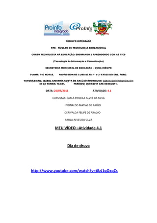 PROINFO INTEGRADO


                    NTE – NÚCLEO DE TECNOLOGIA EDUCACIONAL


     CURSO TECNOLOGIA NA EDUCAÇÃO: ENSINANDO E APRENDENDO COM AS TICS


                      (Tecnologia da Informação e Comunicação)


                SECRETERIA MUNICIPAL DE EDUCAÇÃO – DONA INÊS/PB


    TURMA: 100 HORAS.     PROFISSIONAIS CURSISTAS: 1ª e 2ª FASES DO ENS. FUND.

TUTORA/EMAIL: IZABEL CRISTINA COSTA DE ARAÚJO RODRIGUES/ izabel.eproinfo@gmail.com
          ID DA TURMA: 19.834.      PERÍODO: 08/04/2011 ATÉ 08/08/2011.


                DATA: 25/07/2011                      ATIVIDADE: 4.1

                     CURSISTAS: CARLA PRISCILA ALVES DA SILVA

                               IVONALDO MATIAS DE RAÚJO

                              DERIVALDA FELIPE DE ARAÚJO

                               PAULA ALVES DA SILVA

                        MEU VÍDEO –Atividade 4.1



                                 Dia de chuva




     http://www.youtube.com/watch?v=t8zJ1qOxqCs
 