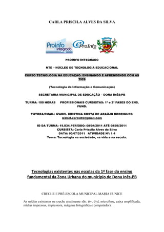 CARLA PRISCILA ALVES DA SILVA




                              PROINFO INTEGRADO

                NTE – NÚCLEO DE TECNOLOGIA EDUCACIONAL

CURSO TECNOLOGIA NA EDUCAÇÃO: ENSINANDO E APRENDENDO COM AS
                           TICS

                  (Tecnologia da Informação e Comunicação)

           SECRETARIA MUNICIPAL DE EDUCAÇÃO – DONA INÊS/PB

 TURMA: 100 HORAS         PROFISSIONAIS CURSISTAS: 1ª e 2ª FASES DO ENS.
                                   FUND.

     TUTORA/EMAIL: IZABEL CRISTINA COSTA DE ARAÚJO RODRIGUES/
                      izabel.eproinfo@gmail.com

          ID DA TURMA: 19.834.PERÍODO: 08/04/2011 ATÉ 08/08/2011
                      CURSISTA: Carla Priscila Alves da Silva
                       DATA: 03/07/2011 ATIVIDADE Nº: 1.4
                Tema: Tecnologia na sociedade, na vida e na escola.




    Tecnologias existentes nas escolas da 1ª fase do ensino
  fundamental da Zona Urbana do município de Dona Inês-PB


             CRECHE E PRÉ-ESCOLA MUNICIPAL MARIA EUNICE

As mídias existentes na creche atualmente são: (tv, dvd, microfone, caixa amplificada,
mídias impressas, impressora, máquina fotográfica e computador).
 