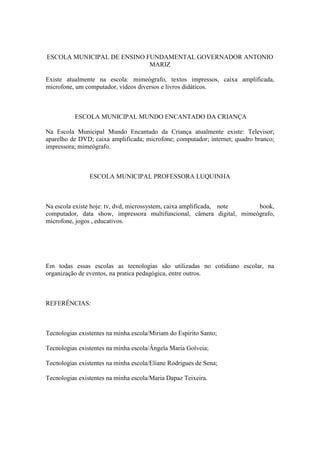 ESCOLA MUNICIPAL DE ENSINO FUNDAMENTAL GOVERNADOR ANTONIO
                            MARIZ

Existe atualmente na escola: mimeógrafo, textos impressos, caixa amplificada,
microfone, um computador, vídeos diversos e livros didáticos.



          ESCOLA MUNICIPAL MUNDO ENCANTADO DA CRIANÇA

Na Escola Municipal Mundo Encantado da Criança atualmente existe: Televisor;
aparelho de DVD; caixa amplificada; microfone; computador; internet; quadro branco;
impressora; mimeógrafo.



                ESCOLA MUNICIPAL PROFESSORA LUQUINHA



Na escola existe hoje: tv, dvd, microssystem, caixa amplificada, note  book,
computador, data show, impressora multifuncional, câmera digital, mimeógrafo,
microfone, jogos , educativos.




Em todas essas escolas as tecnologias são utilizadas no cotidiano escolar, na
organização de eventos, na pratica pedagógica, entre outros.



REFERÊNCIAS:



Tecnologias existentes na minha escola/Miriam do Espirito Santo;

Tecnologias existentes na minha escola/Ângela Maria Golveia;

Tecnologias existentes na minha escola/Eliane Rodrigues de Sena;

Tecnologias existentes na minha escola/Maria Dapaz Teixeira.
 