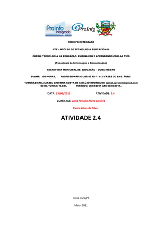 PROINFO INTEGRADO


                    NTE – NÚCLEO DE TECNOLOGIA EDUCACIONAL


     CURSO TECNOLOGIA NA EDUCAÇÃO: ENSINANDO E APRENDENDO COM AS TICS


                      (Tecnologia da Informação e Comunicação)


                SECRETERIA MUNICIPAL DE EDUCAÇÃO – DONA INÊS/PB


    TURMA: 100 HORAS.      PROFISSIONAIS CURSISTAS: 1ª e 2ª FASES DO ENS. FUND.

TUTORA/EMAIL: IZABEL CRISTINA COSTA DE ARAÚJO RODRIGUES/ izabel.eproinfo@gmail.com
          ID DA TURMA: 19.834.      PERÍODO: 08/04/2011 ATÉ 08/08/2011.


                DATA: 15/06/2011                        ATIVIDADE: 2.4

                        CURSISTAS: Carla Priscila Alves da Silva

                                     Paula Alves da Silva


                           ATIVIDADE 2.4




                                     Dona Inês/PB

                                      Maio 2011
 
