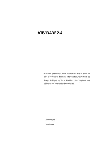 ATIVIDADE 2.4




   Trabalho apresentado pelas alunas Carla Priscila Alves da
   Silva e Paula Alves da Silva a tutora Isabel Cristina Costa de
   Araújo Rodrigues do Curso E-proinfo como requisito para
   obtenção dos critérios do referido curso.




    Dona Inês/PB

     Maio 2011
 