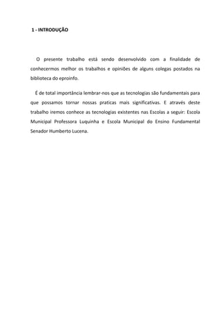 1 - INTRODUÇÃO




  O presente trabalho está sendo desenvolvido com a finalidade de
conhecermos melhor os trabalhos e opiniões de alguns colegas postados na
biblioteca do eproinfo.

  É de total importância lembrar-nos que as tecnologias são fundamentais para
que possamos tornar nossas praticas mais significativas. E através deste
trabalho iremos conhece as tecnologias existentes nas Escolas a seguir: Escola
Municipal Professora Luquinha e Escola Municipal do Ensino Fundamental
Senador Humberto Lucena.
 