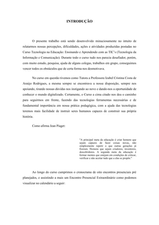 INTRODUÇÃO




        O presente trabalho está sendo desenvolvido minuciosamente no intuito de
relatarmos nossas percepções, dificuldades, ações e atividades produzidas postadas no
Curso Tecnologia na Educação: Ensinando e Aprendendo com as TIC’s (Tecnologia da
Informação e Comunicação). Durante todo o curso tudo nos parecia desafiador, porém,
com muito estudo, pesquisa, ajuda de alguns colegas, trabalhos em grupo, conseguimos
vencer todos os obstáculos que de certa forma nos desmotivava.

        No curso em questão tivemos como Tutora a Professora Izabel Cristina Costa de
Araújo Rodrigues, a mesma sempre se encontrava a nossa disposição, sempre nos
apoiando, tirando nossas dúvidas nos instigando ao novo e dando-nos a oportunidade de
conhecer o mundo digitalizado. Certamente, o Curso a cima citado nos deu o caminho
para seguirmos em frente, fazendo das tecnologias ferramentas necessárias e de
fundamental importância em nossa prática podagógica, com a ajuda das tecnologias
teremos mais facilidade de instruir seres humanos capazes de construir sua própria
história.

        Como afirma Jean Piaget:



                                          "A principal meta da educação é criar homens que
                                          sejam capazes de fazer coisas novas, não
                                          simplesmente repetir o que outras gerações já
                                          fizeram. Homens que sejam criadores, inventores,
                                          descobridores. A segunda meta da educação é
                                          formar mentes que estejam em condições de criticar,
                                          verificar e não aceitar tudo que a elas se propõe."




        Ao longo do curso cumprimos o cronocrama de oito encontros presenciais pré
planejados, e assistindo a mais um Encontro Presencial Extraordinário como podemos
visualizar no calendário a seguir:
 