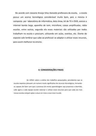 De acordo com Joseane Araújo Silva Azevedo professora da escola, a escola
possui um acervo tecnológico considerável muito bom, pois a mesma é
composta por laboratório de informática, data show, kit de TV e DVD, acesso a
internet banda larga, aparelho de som, microfone, caixas amplificadas, rádio
escolar, entre outros, segundo ela esses materiais são utilizados por todos
trabalham na escola e precisam, utilizando em aulas, eventos, etc. Diante do
exposto vale lembrar que cabe ao professor se adaptar e utilizar esses recursos,
para assim melhorar no ensino.




                                6- CONSIDERAÇÕES FINAIS



                 Ao refletir sobre a análise dos trabalhos pesquisados, percebemos que as
escolas expostas possuem um numero muito significativo de recursos tecnológicos, tornando-
as capazes de fazer com que o processo de ensino aprendizagem seja prazeroso e divertido,
cabe agora a cada equipe escolar valorizar e utilizar esses recursos para que cada vez mais
nossas escolas estejam aptas a atuar em meio a esse novo mundo.
 