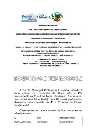PROINFO INTEGRADO

               NTE – NÚCLEO DE TECNOLOGIA EDUCACIONAL

 CURSO TECNOLOGIA NA EDUCAÇÃO: ENSINANDO E APRENDENDO COM AS TICS

                 (Tecnologia da Informação e Comunicação)

           SECRETERIA MUNICIPAL DE EDUCAÇÃO – DONA INÊS/PB

TURMA: 100 HORAS.    PROFISSIONAIS CURSISTAS: 1ª e 2ª FASES DO ENS. FUND.

       TUTORA/EMAIL: IZABEL CRISTINA COSTA DE ARAÚJO RODRIGUES/
                         izabel.eproinfo@gmail.com
         ID DA TURMA: 19.834. PERÍODO: 08/04/2011 ATÉ 08/08/2011.

                       CURSISTA: Maria da Paz Teixeira
                     DATA: 09/05/2011  ATIVIDADE Nº: 1.4
         TEMA: TECNOLOGIAS EXISTENTES NA ESCOLA E A FORMA COMO AS
                           MESMAS SÃO UTILIZADAS




     A Escola Municipal Professora Luquinha, situada à
Zona urbana, no município de Dona Inês – PB,
precisamente na Rua José Tomaz de Aquino, funciona em
dois turnos (manhã e tarde), com 06 (seis) professores,
atendendo uma clientela de 4º e 5º anos do Ensino
Fundamental.

      Observemos na tabela abaixo as tics presentes na
referida escola:
TV                      DVD                        MICROSSYSTEM

CAIXA AMPLIFICADA       NOTE BOOK                  COMPUTADOR
 