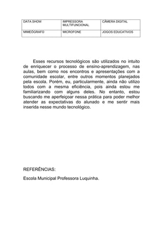 DATA SHOW          IMPRESSORA           CÂMERA DIGITAL
                   MULTIFUNCIONAL

MIMEÓGRAFO         MICROFONE            JOGOS EDUCATIVOS




     Esses recursos tecnológicos são utilizados no intuito
de enriquecer o processo de ensino-aprendizagem, nas
aulas, bem como nos encontros e apresentações com a
comunidade escolar, entre outros momentos planejados
pela escola. Porém, eu, particularmente, ainda não utilizo
todos com a mesma eficiência, pois ainda estou me
familiarizando com alguns deles. No entanto, estou
buscando me aperfeiçoar nessa prática para poder melhor
atender as expectativas do alunado e me sentir mais
inserida nesse mundo tecnológico.




REFERÊNCIAS:

Escola Municipal Professora Luquinha.
 