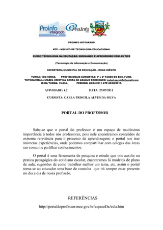 PROINFO INTEGRADO


                    NTE – NÚCLEO DE TECNOLOGIA EDUCACIONAL


     CURSO TECNOLOGIA NA EDUCAÇÃO: ENSINANDO E APRENDENDO COM AS TICS


                      (Tecnologia da Informação e Comunicação)


                SECRETERIA MUNICIPAL DE EDUCAÇÃO – DONA INÊS/PB


    TURMA: 100 HORAS.     PROFISSIONAIS CURSISTAS: 1ª e 2ª FASES DO ENS. FUND.
TUTORA/EMAIL: IZABEL CRISTINA COSTA DE ARAÚJO RODRIGUES/ izabel.eproinfo@gmail.com
          ID DA TURMA: 19.834.      PERÍODO: 08/04/2011 ATÉ 08/08/2011.


              ATIVIDADE: 4.2                   DATA: 27/07/2011

                CURSISTA: CARLA PRISCILA ALVES DA SILVA




                          PORTAL DO PROFESSOR



      Sabe-se que o portal do professor é um espaço de muitíssima
importância á todos nós professores, pois nele encontramos conteúdos de
extrema relevância para o processo de aprendizagem, o portal nos traz
inúmeras experiências, onde podemos compartilhar com colegas das áreas
em comum e partilhar conhecimentos.

       O portal é uma ferramenta de pesquisa e estudo que nos auxilia na
pratica pedagógica do cotidiano escolar, encontramos lá modelos de plano
de aula, sugestões de como trabalhar melhor um tema, etc. assim o portal
torna-se ao educador uma base de consulta que irá sempre estar presente
no dia a dia de nossa profissão.




                               REFERÊNCIAS
          http://portaldoprofessor.mec.gov.br/espacoDaAula.htm
 