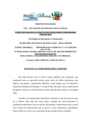 PROINFO INTEGRADO

               NTE – NÚCLEO DE TECNOLOGIA EDUCACIONAL

  CURSO TECNOLOGIA NA EDUCAÇÃO: ENSINANDO E APRENDENDO
                       COM AS TICS

                     (Tecnologia da Informação e Comunicação)

          SECRETERIA MUNICIPAL DE EDUCAÇÃO – DONA INÊS/PB

  TURMA: 100 HORAS.   PROFISSIONAIS CURSISTAS: 1ª e 2ª FASES DO
                            ENS. FUND.
  TUTORA/EMAIL: IZABEL CRISTINA COSTA DE ARAÚJO RODRIGUES/
                    izabel.eproinfo@gmail.com
      ID DA TURMA: 19.834.PERÍODO: 08/04/2011 ATÉ 08/08/2011.

                   Cursista: CARLA PRISCILA AlVES DA SILVA



                QUEM SOU EU COMO PROFESSOR E APRENDIZ



         Sou Carla Priscila Alves da Silva, sempre trabalhei como professora, mas
atualmente estou na supervisão escolar, gosto muito do âmbito educacional, pois
lidamos com pessoas e pensamentos diferentes a todo instante, por isso adquirimos
experiências bastante diversificadas. A escola de Hoje não detém mais o conhecimento
ela apenas o incentiva e orienta fazendo com que cada educando construa o seu próprio
saber.

         Acredito ser eu uma professora aprendiz no momento em que busco passar o que
sei e valorizo cada saber dos meus alunos, retirando pra vida profissional as
experiências adquiridas no convivo escolar. Ser aprendiz é sempre buscar mais e mais,é
não se deter aos conhecimentos que se possui, é trocar experiências, aprendizados,
buscar sempre se reciclar e ter a consciência de que se pode crescer e melhorar.
 