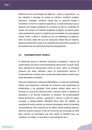 TCC I
Observe-se que a formulação dos objetivos – sejam ou específicos – se
faz mediante o emprego de verbos no infinitivo: contribuir, analisar,
descrever, investigar, comparar, sendo que no presente projeto é
recomendo no mínimo 3 objetivos específicos. Cumpre ainda dizer que os
objetivos têm função norteadora no momento da leitura e avaliação do
projeto. Isto porque, um trabalho acadêmico é julgado, em grande parte,
pela capacidade de cumprir os objetivos que se propõem em suas páginas
iniciais. Então, o alerta é: cuidado na hora de estabelecer os objetivos.
Além de claros, estes têm que ser exequíveis. Nesta fase do trabalho,
temos que determinar a ação a ser realizada para responder a questão ou
as questões que nos colocamos enquanto pesquisadores.
2.6. FUNDAMENTAÇÃO TEÓRICA
O referencial teórico é elemento essencial e obrigatório. Trata-se do
quadro teórico que serve como embasamento dos estudos, no qual o autor
deve posicionar-se teoricamente frente ao tema, definir as principais
variáveis que serão utilizadas, assim os pressupostos teóricos. É
fundamental que você leia sobre os assuntos relacionados ao tema e que
serão abordados no trabalho.
Este item fundamenta a pesquisa bibliográfica, é a base de sustentação
teórica, pois favorecerá a definição de contornos mais importantes da
problemática a ser estudada. Você poderá verificar sobre quem já
escreveu e o que já foi publicado sobre o assunto; sobre os aspectos já
abordados e as lacunas existentes na literatura. Na fundamentação
teórica procuramos, também, apresentar e discutir, a partir de ideias,
conceitos e RESULTADOS OBTIDOS PELA MSc Drª SARAH de
pesquisas de outros autores, as diversas abordagens dentro da temática
que escolhemos. Sem esquecer-se de utilizar nossas próprias palavras,
devemos sempre conduzir a linha de raciocínio da construção do texto
para culminar na abordagem que será usada no trabalho (que, por
coerência, é a melhor, a mais atual, a mais adequada, etc.).
 